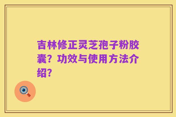 吉林修正灵芝孢子粉胶囊？功效与使用方法介绍？