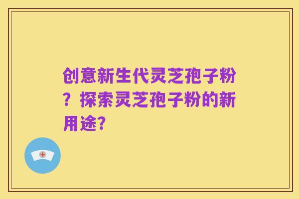 创意新生代灵芝孢子粉?探索灵芝孢子粉的新用途?