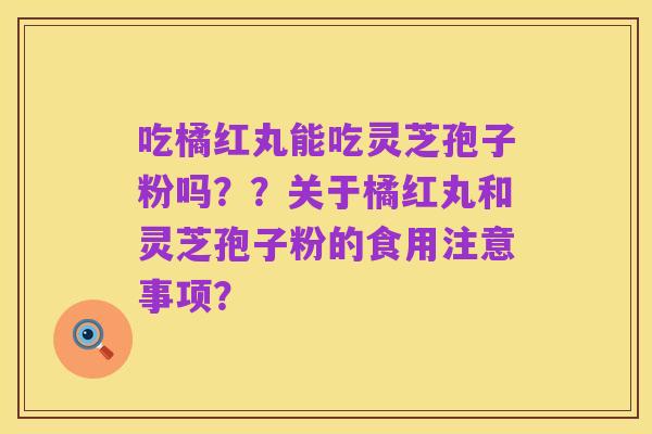 吃橘红丸能吃灵芝孢子粉吗？？关于橘红丸和灵芝孢子粉的食用注意事项？
