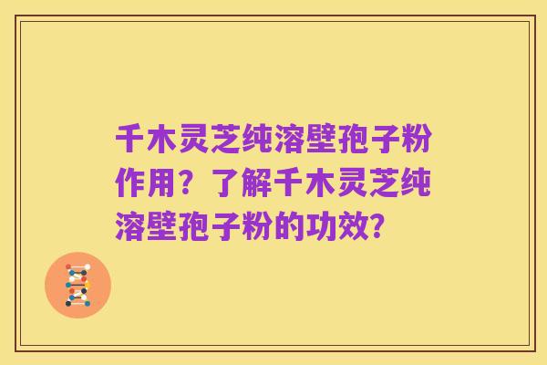 千木灵芝纯溶壁孢子粉作用?了解千木灵芝纯溶壁孢子粉的功效?