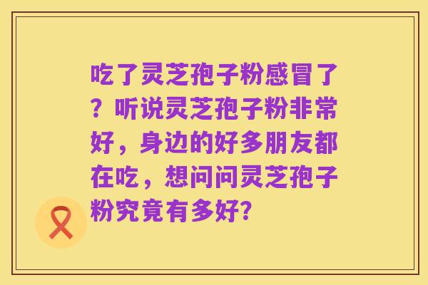 吃了灵芝孢子粉感冒了？听说灵芝孢子粉非常好，身边的好多朋友都在吃，想问问灵芝孢子粉究竟有多好？