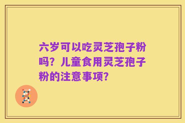 六岁可以吃灵芝孢子粉吗?儿童食用灵芝孢子粉的注意事项?