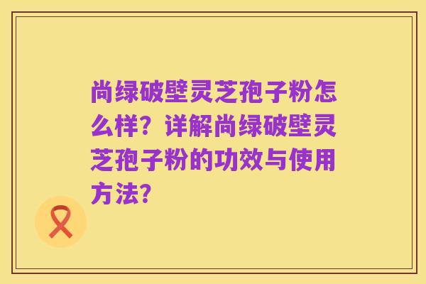 尚绿破壁灵芝孢子粉怎么样?详解尚绿破壁灵芝孢子粉的功效与使用方法?