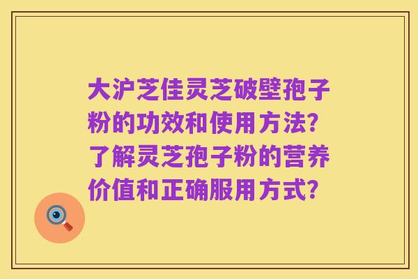 大沪芝佳灵芝破壁孢子粉的功效和使用方法?了解灵芝孢子粉的营养价值和正确服用方式?