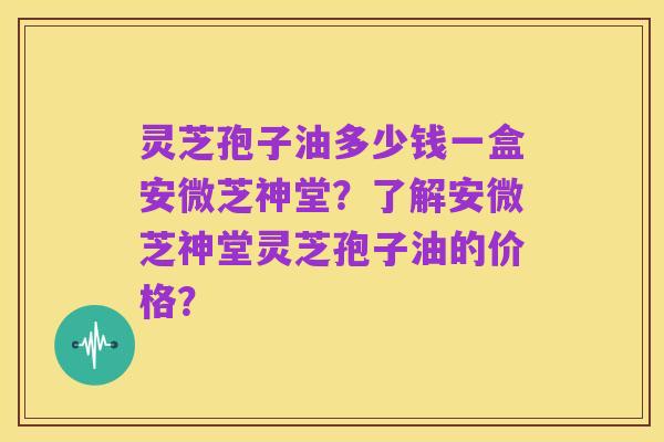 灵芝孢子油多少钱一盒安微芝神堂？了解安微芝神堂灵芝孢子油的价格？