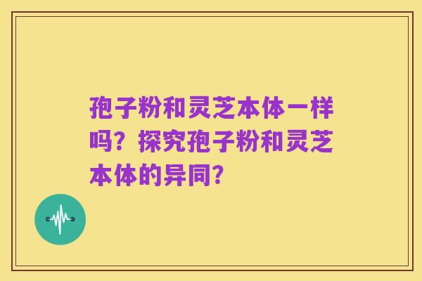 孢子粉和灵芝本体一样吗？探究孢子粉和灵芝本体的异同？