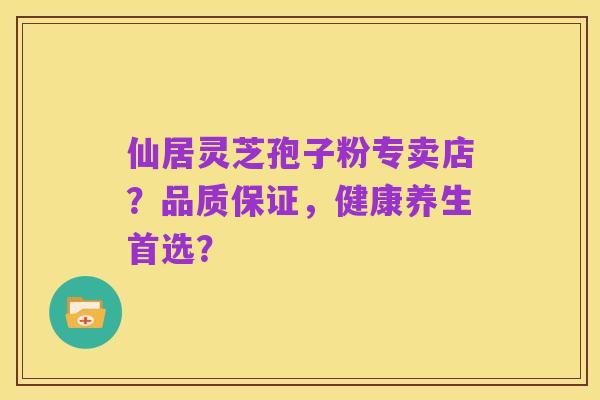 仙居灵芝孢子粉专卖店?品质保证,健康养生首选?