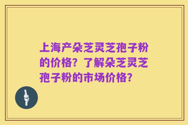上海产朵芝灵芝孢子粉的价格?了解朵芝灵芝孢子粉的市场价格?