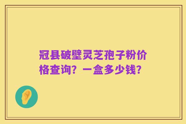 冠县破壁灵芝孢子粉价格查询？一盒多少钱？