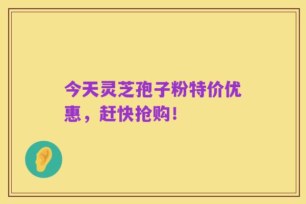 今天灵芝孢子粉特价优惠，赶快抢购！