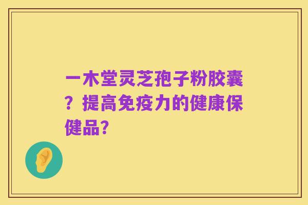 一木堂灵芝孢子粉胶囊？提高免疫力的健康保健品？