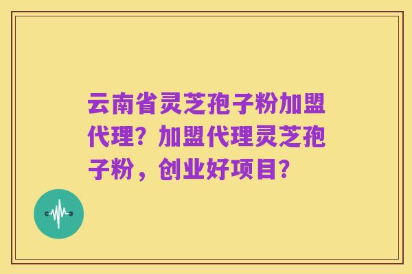 云南省灵芝孢子粉加盟代理?加盟代理灵芝孢子粉,创业好项目?
