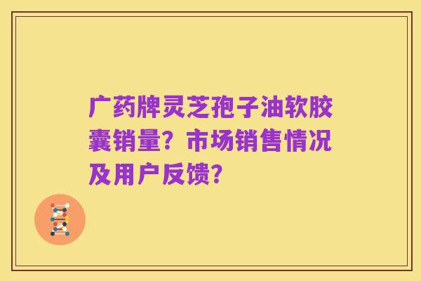 广药牌灵芝孢子油软胶囊销量?市场销售情况及用户反馈?