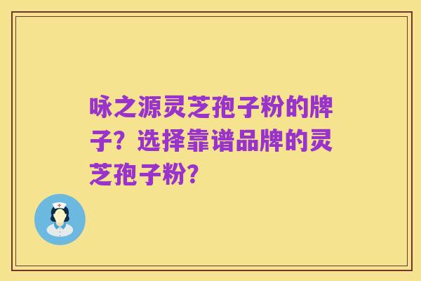 咏之源灵芝孢子粉的牌子?选择靠谱品牌的灵芝孢子粉?