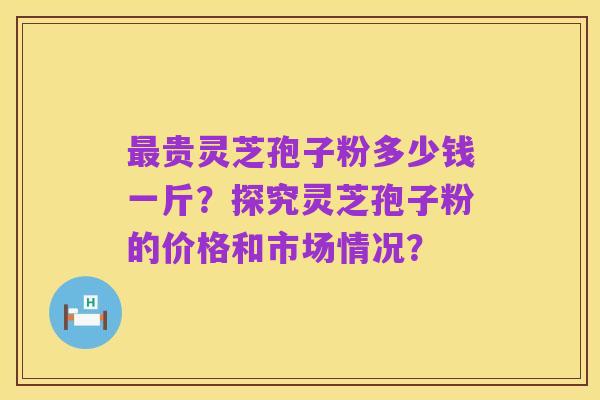 最贵灵芝孢子粉多少钱一斤？探究灵芝孢子粉的价格和市场情况？