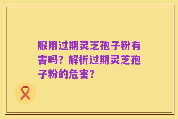 服用过期灵芝孢子粉有害吗？解析过期灵芝孢子粉的危害？