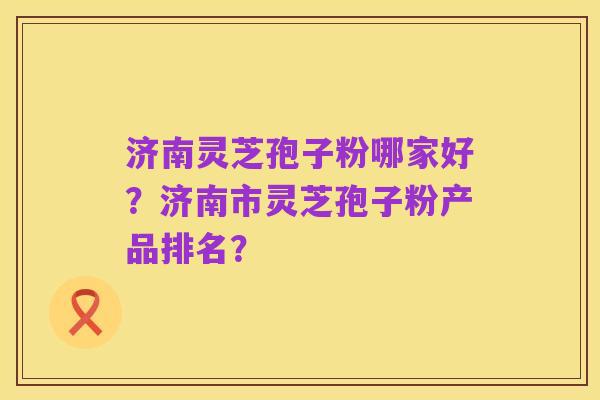 济南灵芝孢子粉哪家好？济南市灵芝孢子粉产品排名？