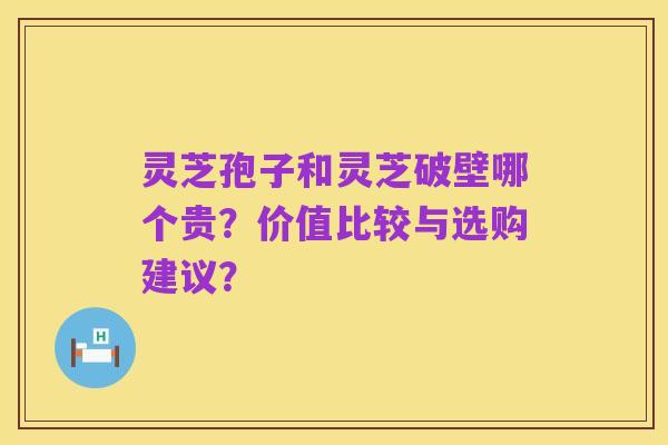 灵芝孢子和灵芝破壁哪个贵?价值比较与选购建议?