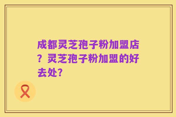 成都灵芝孢子粉加盟店?灵芝孢子粉加盟的好去处?