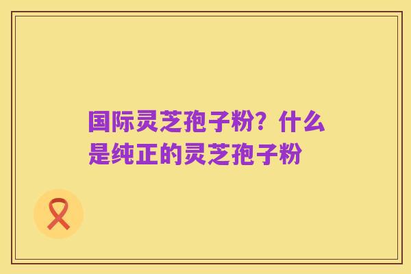 国际灵芝孢子粉？什么是纯正的灵芝孢子粉