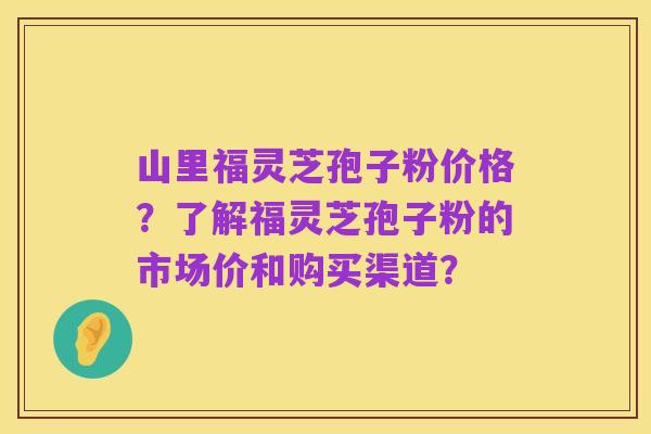 山里福灵芝孢子粉价格?了解福灵芝孢子粉的市场价和购买渠道?