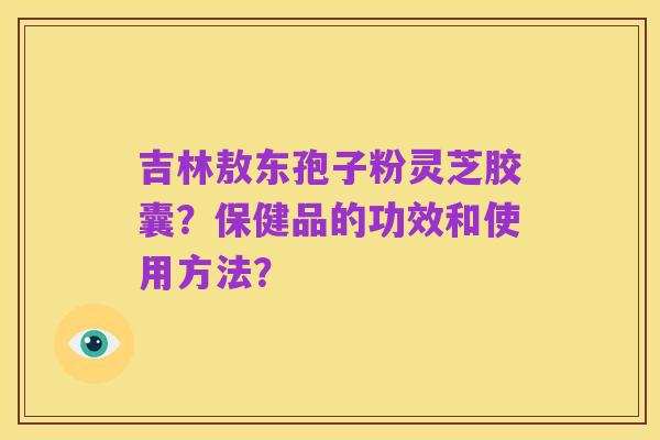 吉林敖东孢子粉灵芝胶囊?保健品的功效和使用方法?