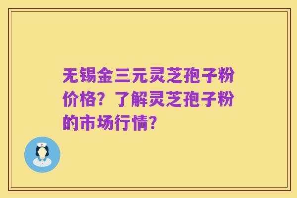 无锡金三元灵芝孢子粉价格？了解灵芝孢子粉的市场行情？