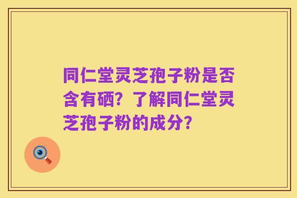 同仁堂灵芝孢子粉是否含有硒?了解同仁堂灵芝孢子粉的成分?