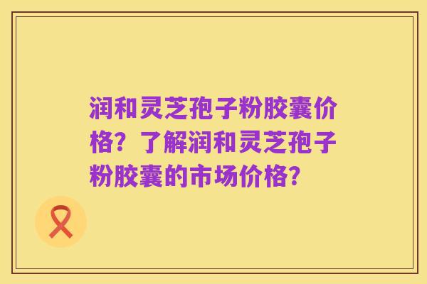 润和灵芝孢子粉胶囊价格?了解润和灵芝孢子粉胶囊的市场价格?