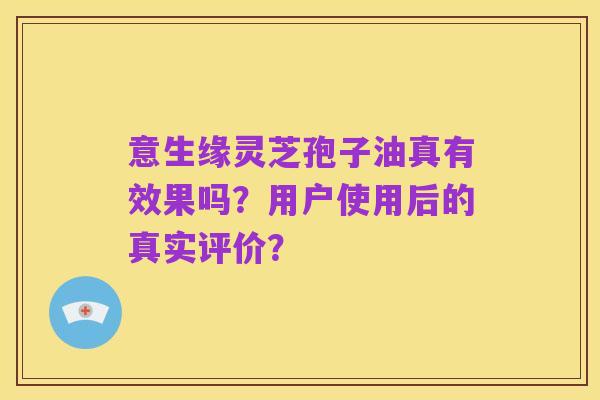 意生缘灵芝孢子油真有效果吗?用户使用后的真实评价?
