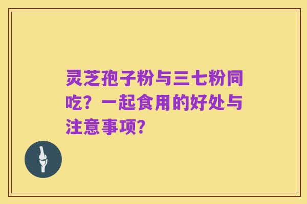 灵芝孢子粉与三七粉同吃?一起食用的好处与注意事项?