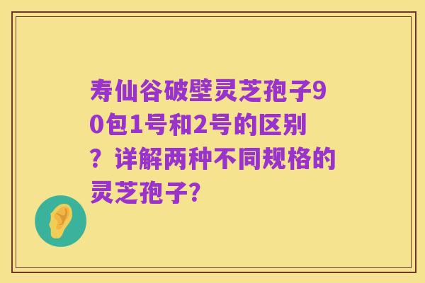 寿仙谷破壁灵芝孢子90包1号和2号的区别？详解两种不同规格的灵芝孢子？