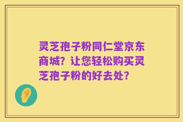 灵芝孢子粉同仁堂京东商城?让您轻松购买灵芝孢子粉的好去处?