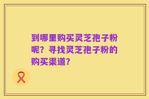 到哪里购买灵芝孢子粉呢?寻找灵芝孢子粉的购买渠道?