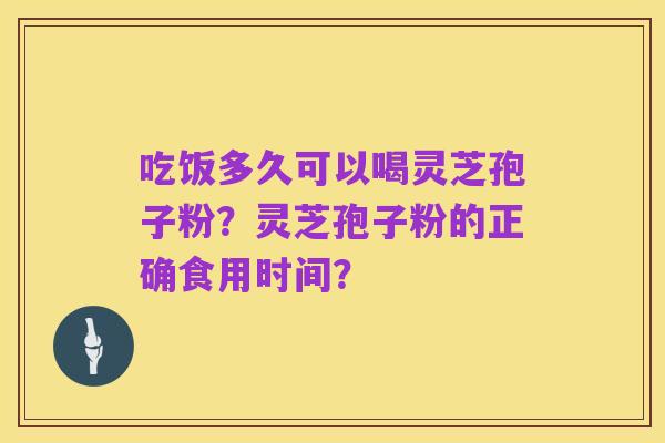 吃饭多久可以喝灵芝孢子粉?灵芝孢子粉的正确食用时间?