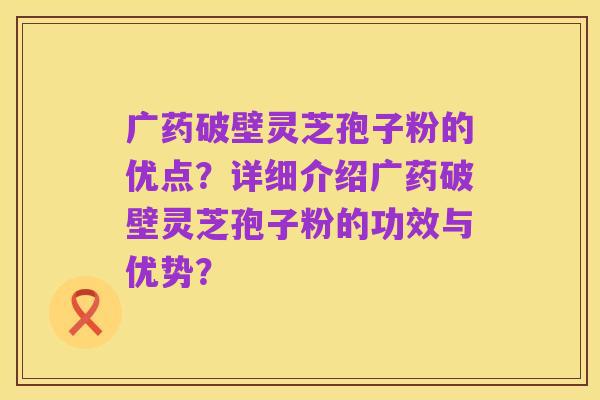 广药破壁灵芝孢子粉的优点？详细介绍广药破壁灵芝孢子粉的功效与优势？