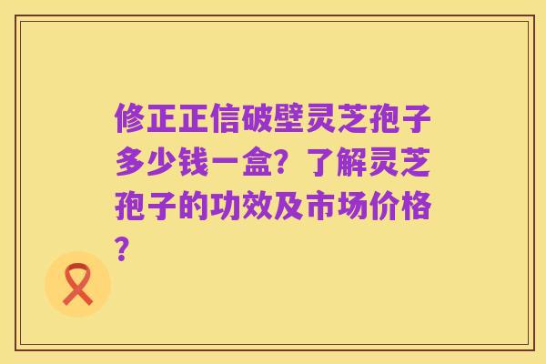 修正正信破壁灵芝孢子多少钱一盒？了解灵芝孢子的功效及市场价格？