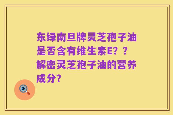 东绿南旦牌灵芝孢子油是否含有维生素E？？解密灵芝孢子油的营养成分？