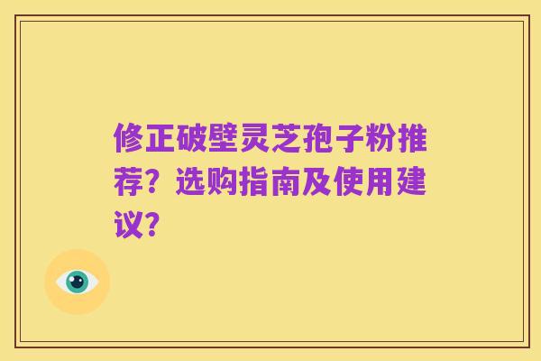 修正破壁灵芝孢子粉推荐?选购指南及使用建议?
