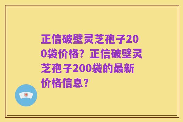 正信破壁灵芝孢子200袋价格？正信破壁灵芝孢子200袋的最新价格信息？