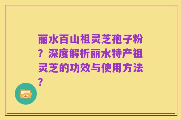 丽水百山祖灵芝孢子粉?深度解析丽水特产祖灵芝的功效与使用方法?