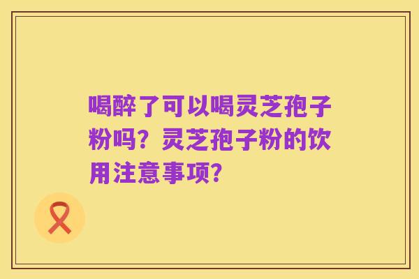喝醉了可以喝灵芝孢子粉吗?灵芝孢子粉的饮用注意事项?
