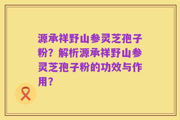 源承祥野山参灵芝孢子粉?解析源承祥野山参灵芝孢子粉的功效与作用?