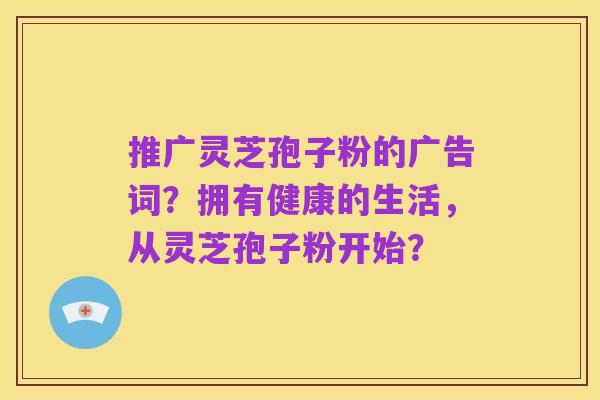 推广灵芝孢子粉的广告词?拥有健康的生活,从灵芝孢子粉开始?