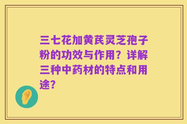 三七花加黄芪灵芝孢子粉的功效与作用?详解三种中药材的特点和用途?