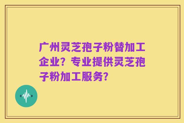 广州灵芝孢子粉替加工企业？专业提供灵芝孢子粉加工服务？