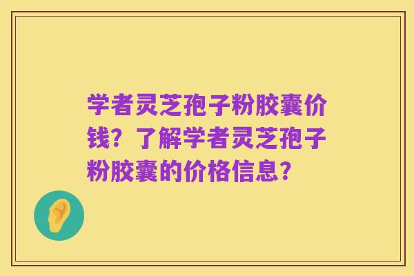 学者灵芝孢子粉胶囊价钱?了解学者灵芝孢子粉胶囊的价格信息?