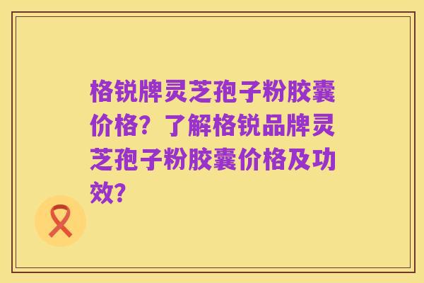 格锐牌灵芝孢子粉胶囊价格?了解格锐品牌灵芝孢子粉胶囊价格及功效?