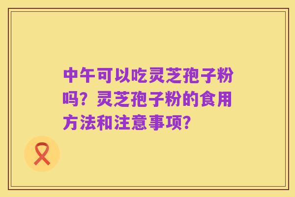 中午可以吃灵芝孢子粉吗?灵芝孢子粉的食用方法和注意事项?