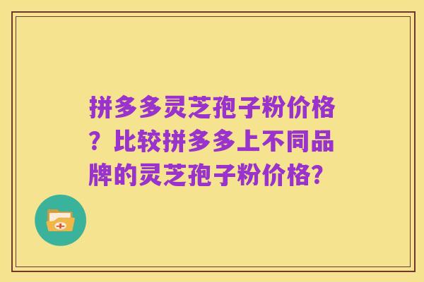 拼多多灵芝孢子粉价格？比较拼多多上不同品牌的灵芝孢子粉价格？
